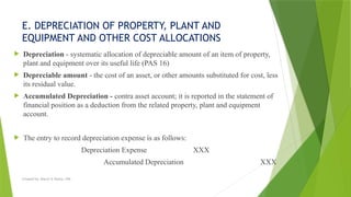 E. DEPRECIATION OF PROPERTY, PLANT AND
EQUIPMENT AND OTHER COST ALLOCATIONS
 Depreciation - systematic allocation of depreciable amount of an item of property,
plant and equipment over its useful life (PAS 16)
 Depreciable amount - the cost of an asset, or other amounts substituted for cost, less
its residual value.
 Accumulated Depreciation - contra asset account; it is reported in the statement of
financial position as a deduction from the related property, plant and equipment
account.
 The entry to record depreciation expense is as follows:
Depreciation Expense XXX
Accumulated Depreciation XXX
Created by: Sheryl V. Paliza, CPA
 