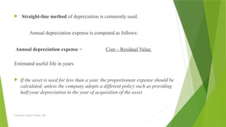 Created by: Sheryl V. Paliza, CPA
 Straight-line method of depreciation is commonly used.
Annual depreciation expense is computed as follows:
Annual depreciation expense = Cost – Residual Value
Estimated useful life in years
 If the asset is used for less than a year, the proportionate expense should be
calculated, unless the company adopts a different policy such as providing
half-year depreciation in the year of acquisition of the asset
 