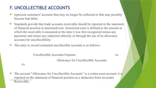 Created by: Sheryl V. Paliza, CPA
F. UNCOLLECTIBLE ACCOUNTS
 represent customers' accounts that may no longer be collected or that may possibly
become bad debts.
 Standards provide that trade accounts receivable should be reported in the statement
of financial position at amortized cost. Amortized costs is defined as the amount at
which the receivable is measured at the time it was first recognized minus any
payments and minus any reduction (directly or through the use of an allowance
account) for uncollectibility.
 The entry to record estimated uncollectible accounts is as follows:
Uncollectible Accounts Expense xx
Allowance for Uncollectible Accounts
xx
 The account "Allowance for Uncollectible Accounts” is a contra asset account; it is
reported on the statement of financial position as a deduction from Accounts
Receivable.
 