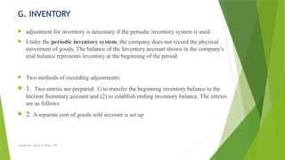Created by: Sheryl V. Paliza, CPA
G. INVENTORY
 adjustment for inventory is necessary if the periodic inventory system is used.
 Under the periodic inventory system, the company does not record the physical
movement of goods. The balance of the Inventory account shown in the company's
trial balance represents inventory at the beginning of the period.
 Two methods of recording adjustments:
 1. Two entries are prepared: 1) to transfer the beginning inventory balance to the
Income Summary account and (2) to establish ending inventory balance. The entries
are as follows:
 2. A separate cost of goods sold account is set up
 
