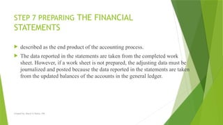Created by: Sheryl V. Paliza, CPA
STEP 7 PREPARING THE FINANCIAL
STATEMENTS
 described as the end product of the accounting process.
 The data reported in the statements are taken from the completed work
sheet. However, if a work sheet is not prepared, the adjusting data must be
journalized and posted because the data reported in the statements are taken
from the updated balances of the accounts in the general ledger.
 