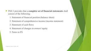 Created by: Sheryl V. Paliza, CPA
 PAS 1 provides that a complete set of financial statements shall
consist of the following:
1. Statement of financial position (balance sheet)
2. Statement of comprehensive income (income statement)
3. Statement of cash flows
4. Statement of changes in owners' equity
5. Notes to FS
 