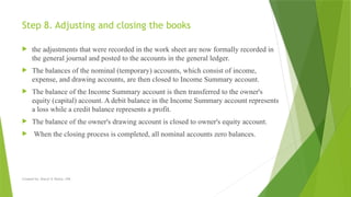 Created by: Sheryl V. Paliza, CPA
Step 8. Adjusting and closing the books
 the adjustments that were recorded in the work sheet are now formally recorded in
the general journal and posted to the accounts in the general ledger.
 The balances of the nominal (temporary) accounts, which consist of income,
expense, and drawing accounts, are then closed to Income Summary account.
 The balance of the Income Summary account is then transferred to the owner's
equity (capital) account. A debit balance in the Income Summary account represents
a loss while a credit balance represents a profit.
 The balance of the owner's drawing account is closed to owner's equity account.
 When the closing process is completed, all nominal accounts zero balances.
 