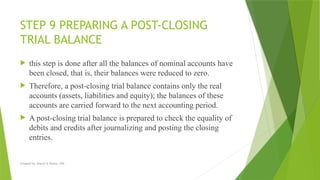 Created by: Sheryl V. Paliza, CPA
STEP 9 PREPARING A POST-CLOSING
TRIAL BALANCE
 this step is done after all the balances of nominal accounts have
been closed, that is, their balances were reduced to zero.
 Therefore, a post-closing trial balance contains only the real
accounts (assets, liabilities and equity); the balances of these
accounts are carried forward to the next accounting period.
 A post-closing trial balance is prepared to check the equality of
debits and credits after journalizing and posting the closing
entries.
 