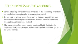 Created by: Sheryl V. Paliza, CPA
STEP 10 REVERSING THE ACCOUNTS
 certain adjusting entries recorded at the end of the accounting period are
reversed at the beginning of a new accounting period.
 Ex. accrued expenses, accrued revenues or income, prepaid expenses
recorded under the expense method and deferred revenues or income
recorded under the revenue method.
 The preparation of reversing entries is optional but it facilitates the
recording of expense payments and revenue receipts in the new period in
the usual manner.
 
