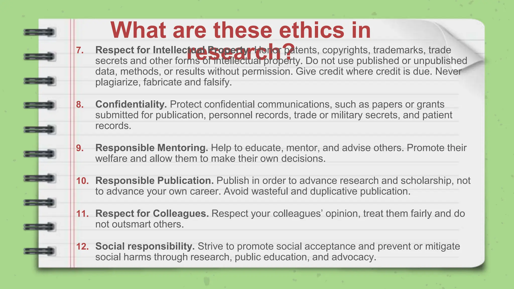What are these ethics in
research?
7. Respect for Intellectual Property. Honor patents, copyrights, trademarks, trade
secrets and other forms of intellectual property. Do not use published or unpublished
data, methods, or results without permission. Give credit where credit is due. Never
plagiarize, fabricate and falsify.
8. Confidentiality. Protect confidential communications, such as papers or grants
submitted for publication, personnel records, trade or military secrets, and patient
records.
9. Responsible Mentoring. Help to educate, mentor, and advise others. Promote their
welfare and allow them to make their own decisions.
10. Responsible Publication. Publish in order to advance research and scholarship, not
to advance your own career. Avoid wasteful and duplicative publication.
11. Respect for Colleagues. Respect your colleagues’ opinion, treat them fairly and do
not outsmart others.
12. Social responsibility. Strive to promote social acceptance and prevent or mitigate
social harms through research, public education, and advocacy.
 