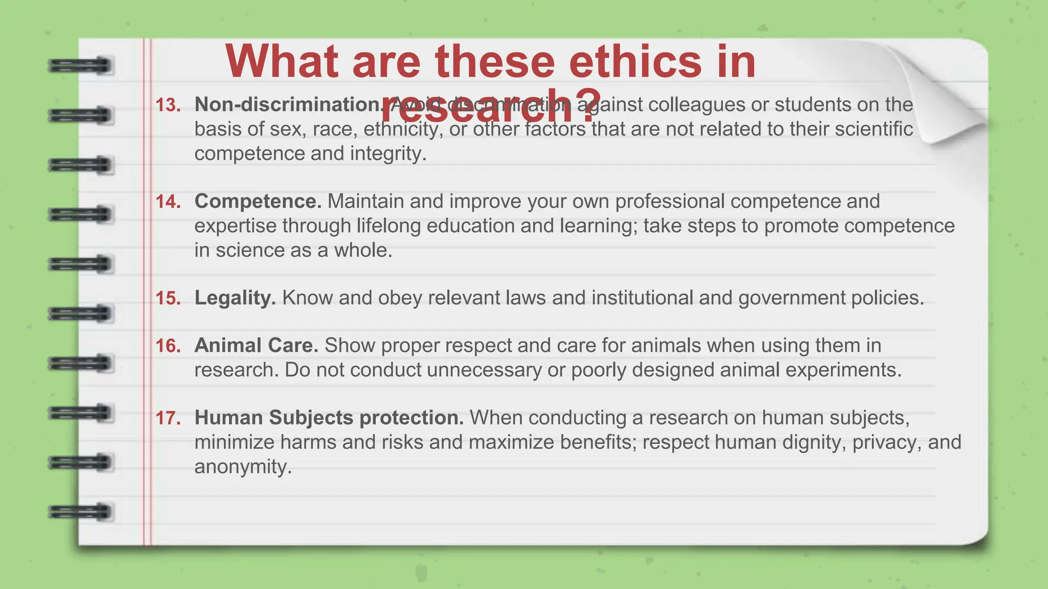 What are these ethics in
research?
13. Non-discrimination. Avoid discrimination against colleagues or students on the
basis of sex, race, ethnicity, or other factors that are not related to their scientific
competence and integrity.
14. Competence. Maintain and improve your own professional competence and
expertise through lifelong education and learning; take steps to promote competence
in science as a whole.
15. Legality. Know and obey relevant laws and institutional and government policies.
16. Animal Care. Show proper respect and care for animals when using them in
research. Do not conduct unnecessary or poorly designed animal experiments.
17. Human Subjects protection. When conducting a research on human subjects,
minimize harms and risks and maximize benefits; respect human dignity, privacy, and
anonymity.
 