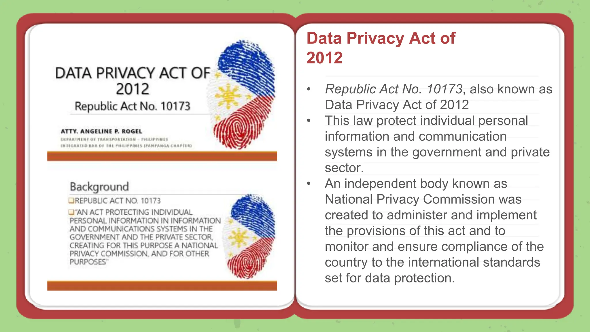Data Privacy Act of
2012
• Republic Act No. 10173, also known as
Data Privacy Act of 2012
• This law protect individual personal
information and communication
systems in the government and private
sector.
• An independent body known as
National Privacy Commission was
created to administer and implement
the provisions of this act and to
monitor and ensure compliance of the
country to the international standards
set for data protection.
 