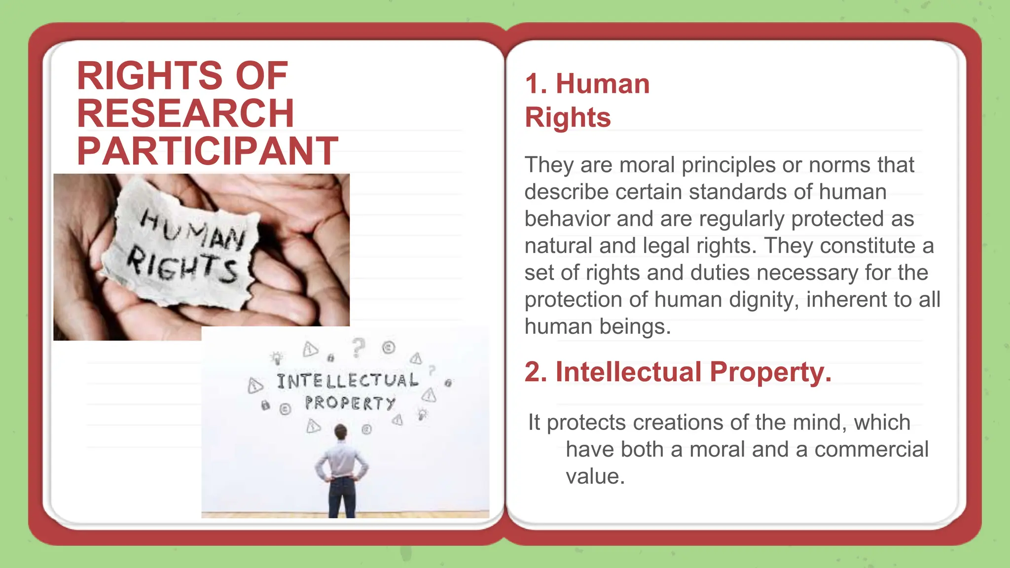 RIGHTS OF
RESEARCH
PARTICIPANT
S
1. Human
Rights
They are moral principles or norms that
describe certain standards of human
behavior and are regularly protected as
natural and legal rights. They constitute a
set of rights and duties necessary for the
protection of human dignity, inherent to all
human beings.
2. Intellectual Property.
It protects creations of the mind, which
have both a moral and a commercial
value.
 
