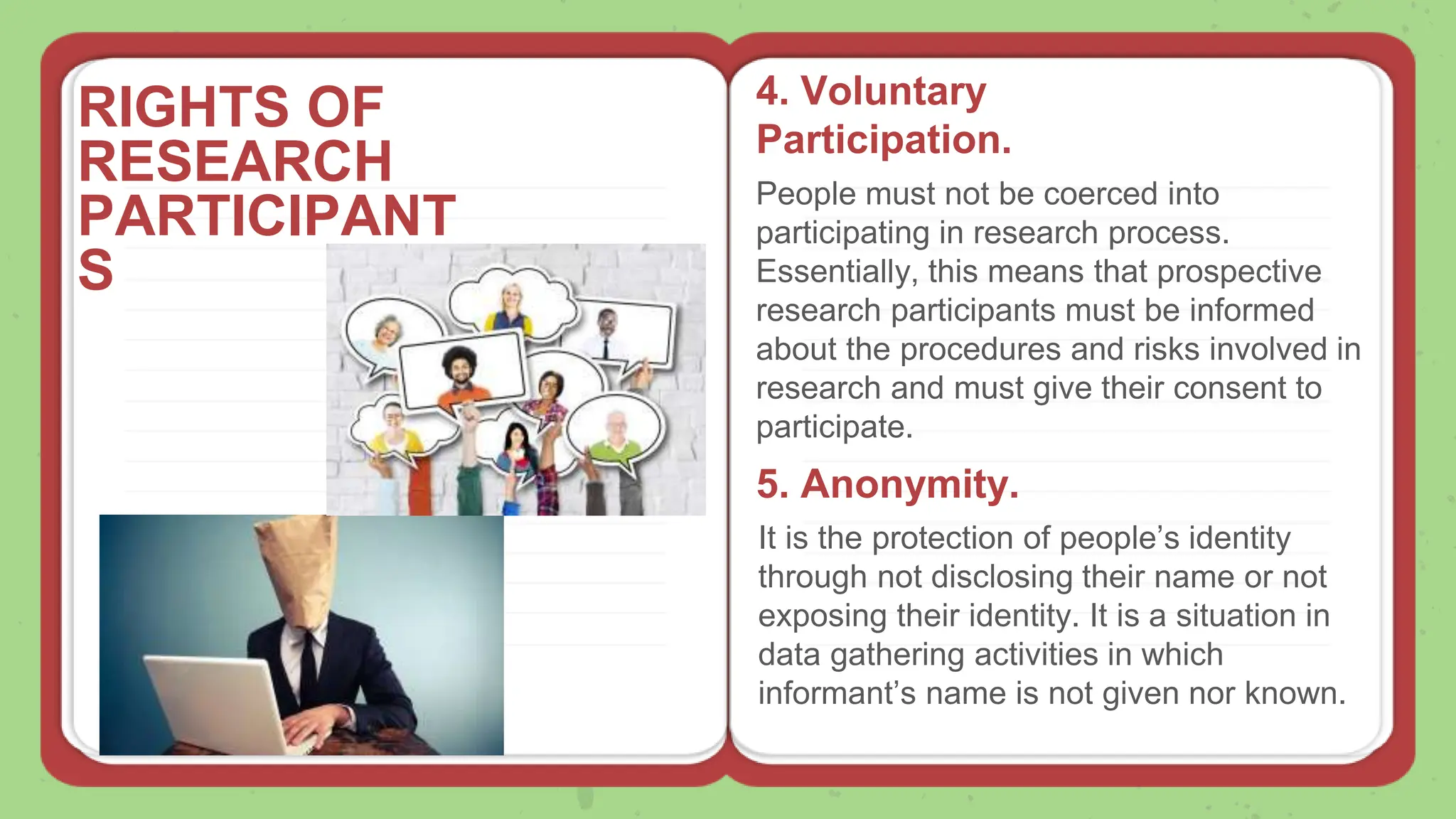 RIGHTS OF
RESEARCH
PARTICIPANT
S
4. Voluntary
Participation.
People must not be coerced into
participating in research process.
Essentially, this means that prospective
research participants must be informed
about the procedures and risks involved in
research and must give their consent to
participate.
5. Anonymity.
It is the protection of people’s identity
through not disclosing their name or not
exposing their identity. It is a situation in
data gathering activities in which
informant’s name is not given nor known.
 