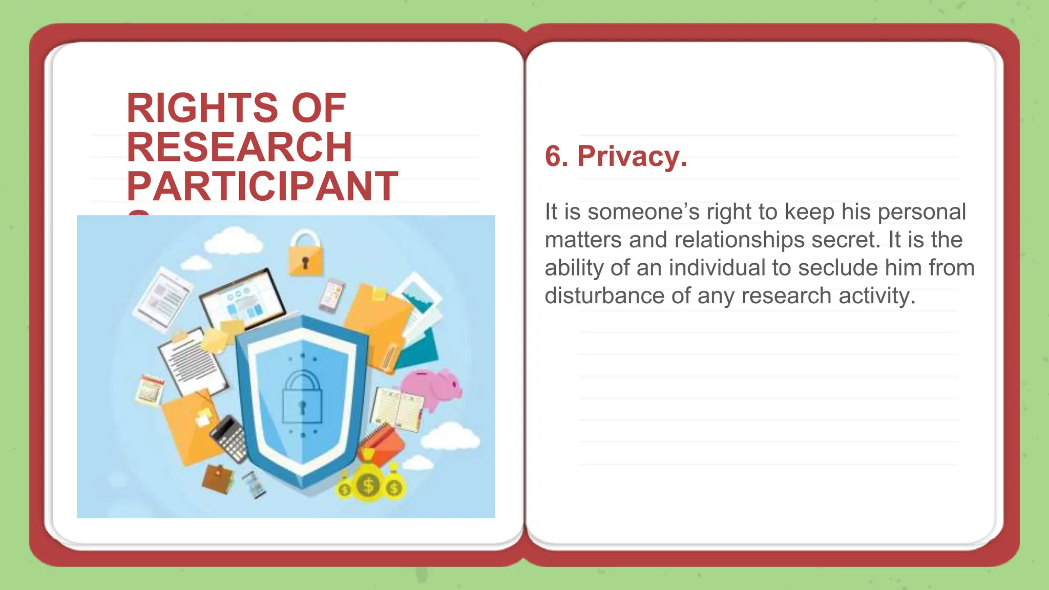 RIGHTS OF
RESEARCH
PARTICIPANT
S
6. Privacy.
It is someone’s right to keep his personal
matters and relationships secret. It is the
ability of an individual to seclude him from
disturbance of any research activity.
 