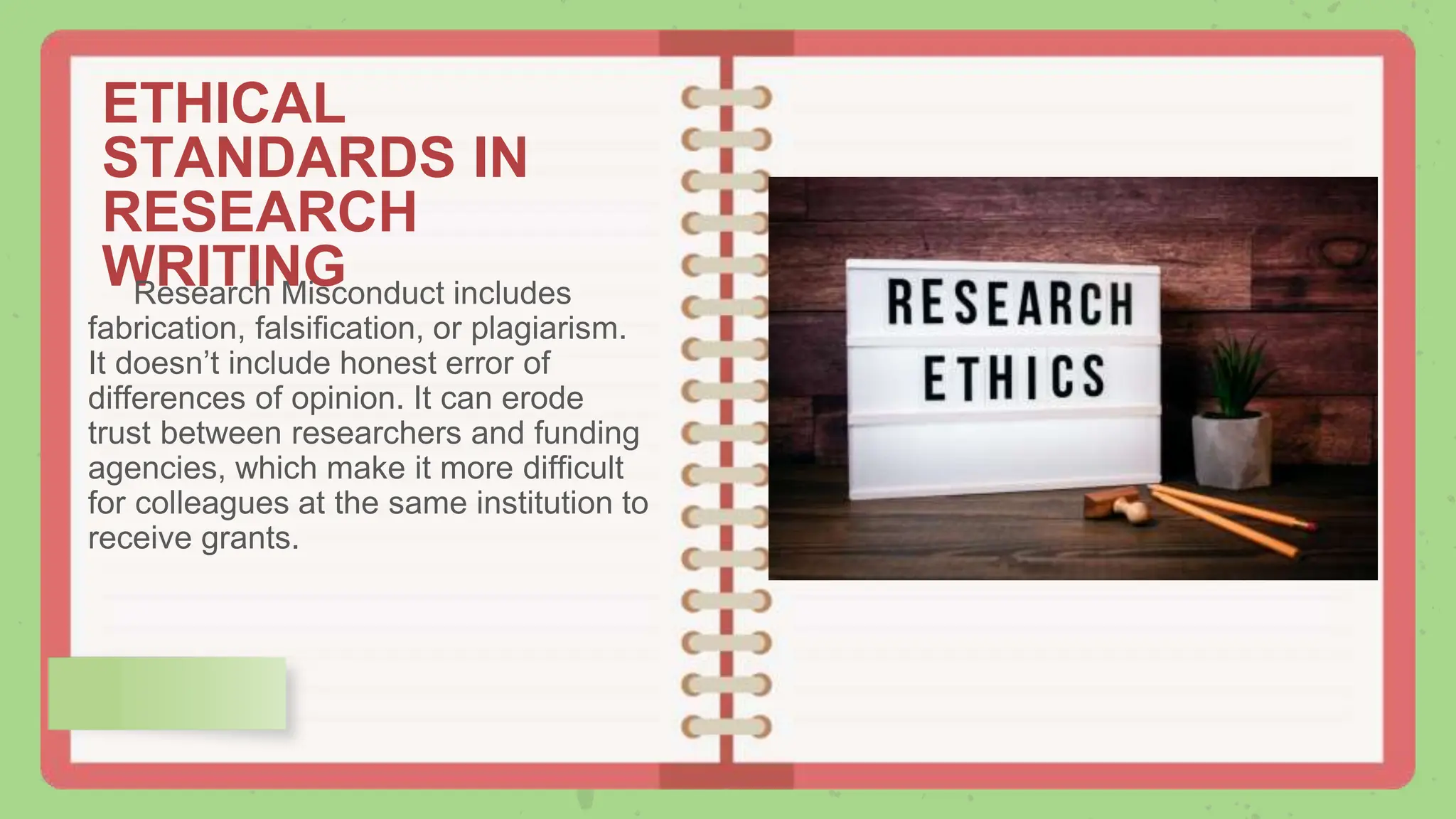 ETHICAL
STANDARDS IN
RESEARCH
WRITING
Research Misconduct includes
fabrication, falsification, or plagiarism.
It doesn’t include honest error of
differences of opinion. It can erode
trust between researchers and funding
agencies, which make it more difficult
for colleagues at the same institution to
receive grants.
 