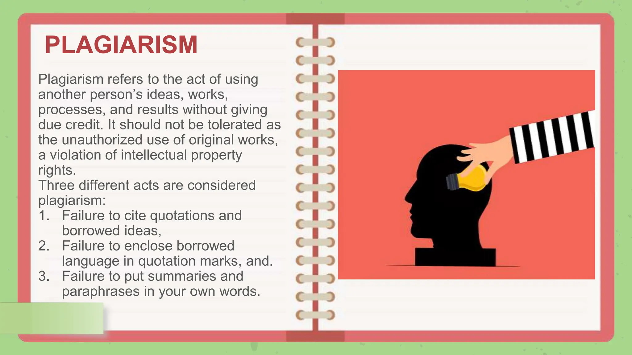 PLAGIARISM
Plagiarism refers to the act of using
another person’s ideas, works,
processes, and results without giving
due credit. It should not be tolerated as
the unauthorized use of original works,
a violation of intellectual property
rights.
Three different acts are considered
plagiarism:
1. Failure to cite quotations and
borrowed ideas,
2. Failure to enclose borrowed
language in quotation marks, and.
3. Failure to put summaries and
paraphrases in your own words.
 
