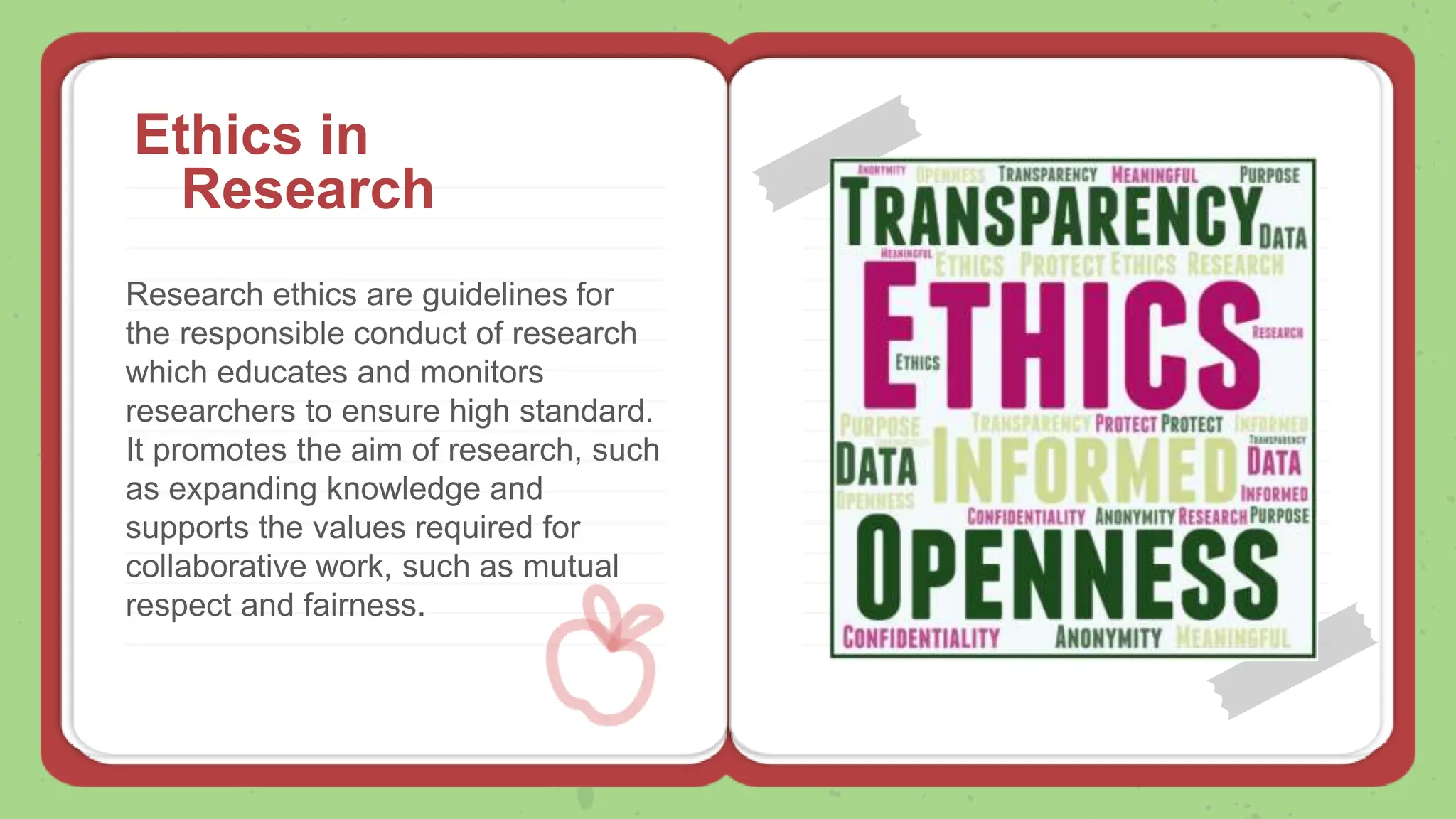 Research ethics are guidelines for
the responsible conduct of research
which educates and monitors
researchers to ensure high standard.
It promotes the aim of research, such
as expanding knowledge and
supports the values required for
collaborative work, such as mutual
respect and fairness.
Ethics in
Research
 