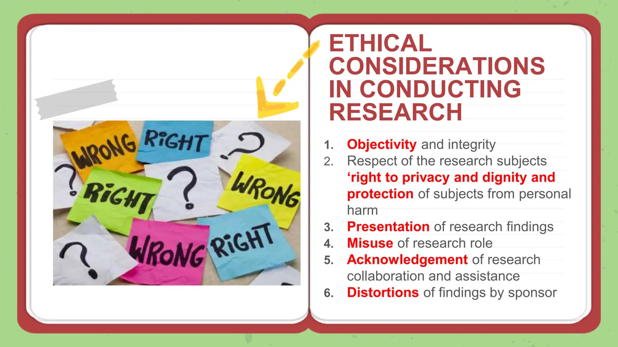 1. Objectivity and integrity
2. Respect of the research subjects
‘right to privacy and dignity and
protection of subjects from personal
harm
3. Presentation of research findings
4. Misuse of research role
5. Acknowledgement of research
collaboration and assistance
6. Distortions of findings by sponsor
ETHICAL
CONSIDERATIONS
IN CONDUCTING
RESEARCH
 