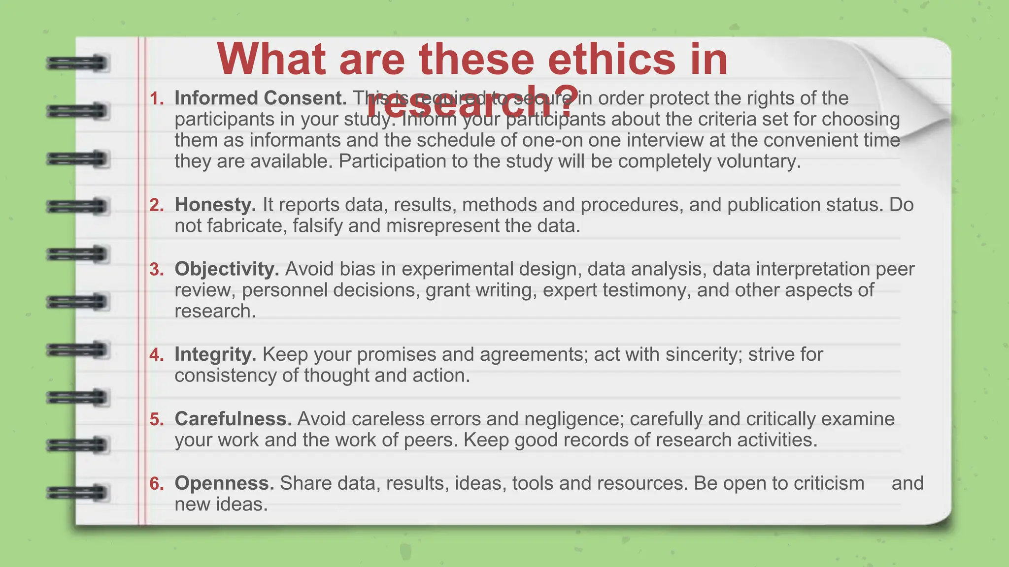 What are these ethics in
research?
1. Informed Consent. This is required to secure in order protect the rights of the
participants in your study. Inform your participants about the criteria set for choosing
them as informants and the schedule of one-on one interview at the convenient time
they are available. Participation to the study will be completely voluntary.
2. Honesty. It reports data, results, methods and procedures, and publication status. Do
not fabricate, falsify and misrepresent the data.
3. Objectivity. Avoid bias in experimental design, data analysis, data interpretation peer
review, personnel decisions, grant writing, expert testimony, and other aspects of
research.
4. Integrity. Keep your promises and agreements; act with sincerity; strive for
consistency of thought and action.
5. Carefulness. Avoid careless errors and negligence; carefully and critically examine
your work and the work of peers. Keep good records of research activities.
6. Openness. Share data, results, ideas, tools and resources. Be open to criticism and
new ideas.
 