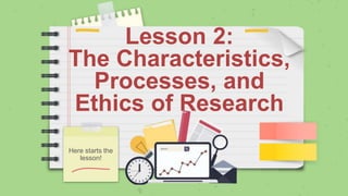 Lesson 2:
The Characteristics,
Processes, and
Ethics of Research
Here starts the
lesson!
 