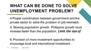 14 Annual Review May 19, 2024
WHAT CAN BE DONE TO SOLVE
UNEMPLOYMENT PROBLEM?
4.Proper coordination between government and the
private sector to solve the problem of job mismatch.
5. Slowing population growth. Philippine growth must
increase faster than the population. Limit the size of
6. Provision of more investment opportunities to
encourage local and international investment.
 
