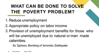 16 Annual Review May 19, 2024
WHAT CAN BE DONE TO SOLVE
THE POVERTY PROBLEM?
1. Reduce unemployment
2. Appropriate policy on labor income
3. Provision of unemployment benefits for those who
will be unemployed due to natural or man made
calamities.
Ex.Typhoon, Bombing of terrorists, Earthquake
 