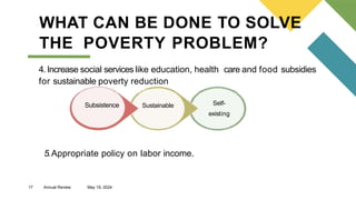 17 Annual Review May 19, 2024
WHAT CAN BE DONE TO SOLVE
THE POVERTY PROBLEM?
4. Increase social services like education, health care and food subsidies
for sustainable poverty reduction
Subsistence
Subsistence Sustainable Self-
existing
5.Appropriate policy on labor income.
 