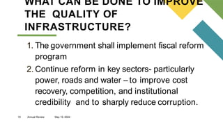 19 Annual Review May 19, 2024
WHAT CAN BE DONE TO IMPROVE
THE QUALITY OF
INFRASTRUCTURE?
1. The government shall implement fiscal reform
program
2. Continue reform in key sectors- particularly
power, roads and water – to improve cost
recovery, competition, and institutional
credibility and to sharply reduce corruption.
 