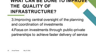 20 Annual Review May 19, 2024
WHAT CAN BE DONE TO IMPROVE
THE QUALITY OF
INFRASTRUCTURE?
3.Improving central oversight of the planning
and coordination of investments
4.Focus on investments through public-private
partnerships to achieve faster delivery of service
 