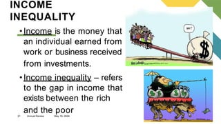 21 Annual Review May 19, 2024
INCOME
INEQUALITY
•Income is the money that
an individual earned from
work or business received
from investments.
•Income inequality – refers
to the gap in income that
exists between the rich
and the poor
 