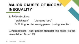 22 Annual Review May 19, 2024
MAJOR CAUSES OF INCOME
INEQUALITY
1. Political culture
“ palakasan” “utang na loob”
Ex.Voting for the wrong person during election
2.Indirect taxes –poor people shoulder this taxes like the
Value Added Tax– 12%
 