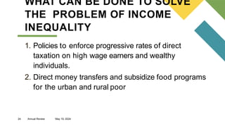 24 Annual Review May 19, 2024
WHAT CAN BE DONE TO SOLVE
THE PROBLEM OF INCOME
INEQUALITY
1. Policies to enforce progressive rates of direct
taxation on high wage earners and wealthy
individuals.
2. Direct money transfers and subsidize food programs
for the urban and rural poor
 