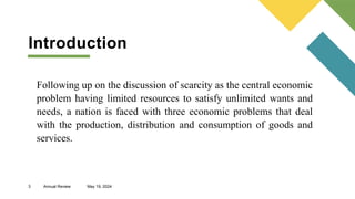 3 Annual Review May 19, 2024
Following up on the discussion of scarcity as the central economic
problem having limited resources to satisfy unlimited wants and
needs, a nation is faced with three economic problems that deal
with the production, distribution and consumption of goods and
services.
Introduction
 