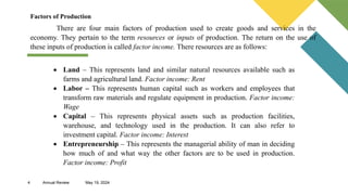 4 Annual Review May 19, 2024
Factors of Production
There are four main factors of production used to create goods and services in the
economy. They pertain to the term resources or inputs of production. The return on the use of
these inputs of production is called factor income. There resources are as follows:
 Land – This represents land and similar natural resources available such as
farms and agricultural land. Factor income: Rent
 Labor – This represents human capital such as workers and employees that
transform raw materials and regulate equipment in production. Factor income:
Wage
 Capital – This represents physical assets such as production facilities,
warehouse, and technology used in the production. It can also refer to
investment capital. Factor income: Interest
 Entrepreneurship – This represents the managerial ability of man in deciding
how much of and what way the other factors are to be used in production.
Factor income: Profit
 