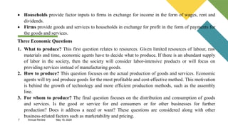 7 Annual Review May 19, 2024
 Households provide factor inputs to firms in exchange for income in the form of wages, rent and
dividends.
 Firms provide goods and services to households in exchange for profit in the form of payments for
the goods and services.
Three Economic Questions
1. What to produce? This first question relates to resources. Given limited resources of labour, raw
materials and time, economic agents have to decide what to produce. If there is an abundant supply
of labor in the society, then the society will consider labor-intensive products or will focus on
providing services instead of manufacturing goods.
2. How to produce? This question focuses on the actual production of goods and services. Economic
agents will try and produce goods for the most profitable and cost-effective method. This motivation
is behind the growth of technology and more efficient production methods, such as the assembly
line.
3. For whom to produce? The final question focuses on the distribution and consumption of goods
and services. Is the good or service for end consumers or for other businesses for further
production? Does it address a need or want? These questions are considered along with other
business-related factors such as marketability and pricing.
 