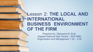 Lesson 2: THE LOCAL AND
INTERNATIONAL
BUSINESS ENVIRONMENT
OF THE FIRM
Prepared by: Gladuardo B. Butic
Sagada National High School – SHS ABM
Organization and Management 1:30 – 2:30
 