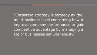 “Corporate strategy is strategy ay the
multi-business level concerning how to
improve company performance or gain
competitive advantage by managing a
set of businesses simultaneously.”
Tricker et al.
 