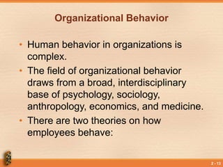 2 - 13
Organizational Behavior
• Human behavior in organizations is
complex.
• The field of organizational behavior
draws from a broad, interdisciplinary
base of psychology, sociology,
anthropology, economics, and medicine.
• There are two theories on how
employees behave:
 