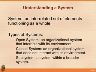 2 - 21
Understanding a System
System: an interrelated set of elements
functioning as a whole.
Types of Systems:
– Open System: an organizational system
that interacts with its environment.
– Closed System: an organizational system
that does not interact with its environment.
– Subsystem: a system within a broader
system.
 