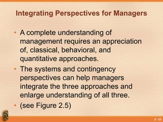 2 - 23
Integrating Perspectives for Managers
• A complete understanding of
management requires an appreciation
of, classical, behavioral, and
quantitative approaches.
• The systems and contingency
perspectives can help managers
integrate the three approaches and
enlarge understanding of all three.
• (see Figure 2.5)
 