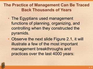 2 - 3
The Practice of Management Can Be Traced
Back Thousands of Years
• The Egyptians used management
functions of planning, organizing, and
controlling when they constructed the
pyramids.
• Observe the next slide Figure 2.1, it will
illustrate a few of the most important
management breakthroughs and
practices over the last 4000 years:
 