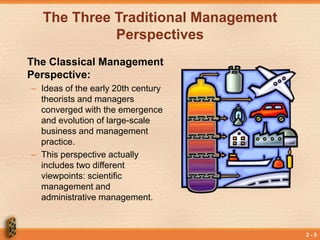 2 - 5
The Three Traditional Management
Perspectives
The Classical Management
Perspective:
– Ideas of the early 20th century
theorists and managers
converged with the emergence
and evolution of large-scale
business and management
practice.
– This perspective actually
includes two different
viewpoints: scientific
management and
administrative management.
 