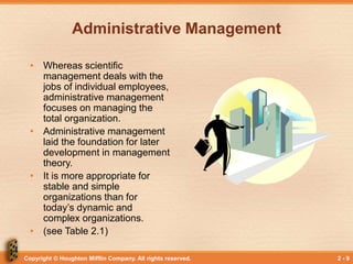 Copyright © Houghton Mifflin Company. All rights reserved. 2 - 9
Administrative Management
• Whereas scientific
management deals with the
jobs of individual employees,
administrative management
focuses on managing the
total organization.
• Administrative management
laid the foundation for later
development in management
theory.
• It is more appropriate for
stable and simple
organizations than for
today’s dynamic and
complex organizations.
• (see Table 2.1)
 