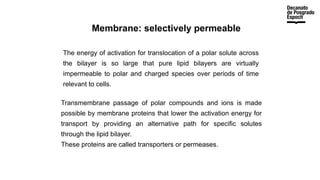 Membrane: selectively permeable
The energy of activation for translocation of a polar solute across
the bilayer is so large that pure lipid bilayers are virtually
impermeable to polar and charged species over periods of time
relevant to cells.
Transmembrane passage of polar compounds and ions is made
possible by membrane proteins that lower the activation energy for
transport by providing an alternative path for specific solutes
through the lipid bilayer.
These proteins are called transporters or permeases.
 