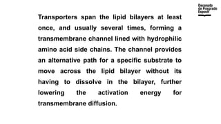Transporters span the lipid bilayers at least
once, and usually several times, forming a
transmembrane channel lined with hydrophilic
amino acid side chains. The channel provides
an alternative path for a specific substrate to
move across the lipid bilayer without its
having to dissolve in the bilayer, further
lowering the activation energy for
transmembrane diffusion.
 