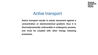 Active transport
Active transport results in solute movement against a
concentration or electrochemical gradient, thus it is
thermodynamically unfavorable or endergonic process,
and must be coupled with other energy releasing
processes.
 