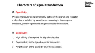 Characters of signal transduction
Ø Specificity:
Precise molecular complementarity between the signal and receptor
molecules, mediated by weak forces occurring in the enzyme-
substrate, protein-ligand and antigen-antibody interactions.
Ø Sensitivity:
1) High affinity of receptors for signal molecules
2) Cooperativity in the ligand-receptor interaction
3) Amplification of the signal by enzyme cascades.
 