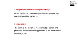 Ø Adaptation/Desensitization (saturation):
When receptor is continuously stimulated by signal, the
threshold would be leveled up.
Ø Integration:
The ability of the system to receive multiple signals and
produce a unified response appropriate to the needs of the
cell or organism.
 