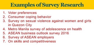 Examples of Survey Research
1. Voter preferences
2. Consumer coping behavior
3. Survey on sexual violence against women and girls
in Quezon City
4. Metro Manila survey of adolescence on health
5. ASEAN business outlook survey 2016
6. Survey of ASEAN employers
7. On skills and competitiveness
 