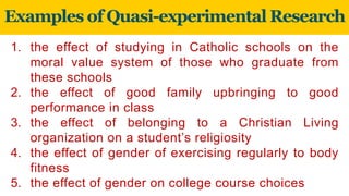 Examples of Quasi-experimental Research
1. the effect of studying in Catholic schools on the
moral value system of those who graduate from
these schools
2. the effect of good family upbringing to good
performance in class
3. the effect of belonging to a Christian Living
organization on a student’s religiosity
4. the effect of gender of exercising regularly to body
fitness
5. the effect of gender on college course choices
 