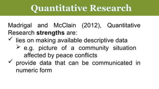 Madrigal and McClain (2012), Quantitative
Research strengths are:
 lies on making available descriptive data
 e.g. picture of a community situation
affected by peace conflicts
 provide data that can be communicated in
numeric form
Quantitative Research
 
