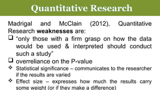 Madrigal and McClain (2012), Quantitative
Research weaknesses are:
 “only those with a firm grasp on how the data
would be used & interpreted should conduct
such a study”
 overreliance on the P-value
 Statistical significance – communicates to the researcher
if the results are varied
 Effect size – expresses how much the results carry
some weight (or if they make a difference)
Quantitative Research
 