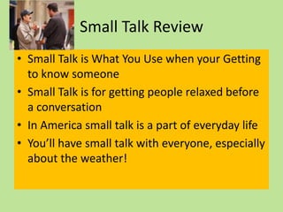 Small Talk Review
• Small Talk is What You Use when your Getting
  to know someone
• Small Talk is for getting people relaxed before
  a conversation
• In America small talk is a part of everyday life
• You’ll have small talk with everyone, especially
  about the weather!
 